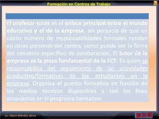 Lic. Edwin Méndez Játiva
Formación en Centros de Trabajo
El profesor-tutor es el enlace principal entre el mundo
educativo y el de la empresa, sin perjuicio de que un
cierto número de responsabilidades formales residan
en otras personas del centro, como puede ser la firma
del convenio específico de colaboración. El tutor de la
empresa es la pieza fundamental de la FCT. Es quien se
responsabiliza del seguimiento de las actividades
productivo/formativas de los estudiantes en la
empresa. Organiza el puesto formativo en función de
los medios técnicos disponibles y con los fines
propuestos en el programa formativo.
 