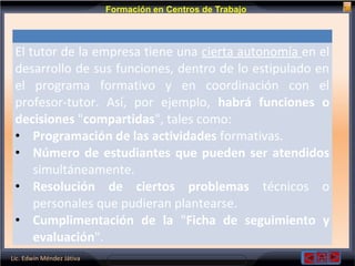 Lic. Edwin Méndez Játiva
Formación en Centros de Trabajo
El tutor de la empresa tiene una cierta autonomía en el
desarrollo de sus funciones, dentro de lo estipulado en
el programa formativo y en coordinación con el
profesor-tutor. Así, por ejemplo, habrá funciones o
decisiones "compartidas", tales como:
• Programación de las actividades formativas.
• Número de estudiantes que pueden ser atendidos
simultáneamente.
• Resolución de ciertos problemas técnicos o
personales que pudieran plantearse.
• Cumplimentación de la "Ficha de seguimiento y
evaluación".
 