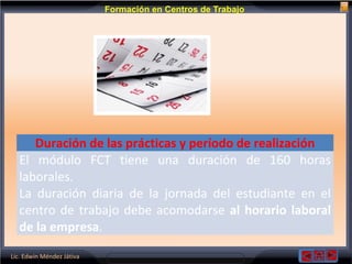 Lic. Edwin Méndez Játiva
Formación en Centros de Trabajo
Duración de las prácticas y período de realización
El módulo FCT tiene una duración de 160 horas
laborales.
La duración diaria de la jornada del estudiante en el
centro de trabajo debe acomodarse al horario laboral
de la empresa.
 