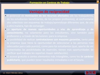 Lic. Edwin Méndez Játiva
Formación en Centros de Trabajo
Ventajas de reciprocidad
• El potencial de motivación de los recursos afectados (de los trabajadores,
de los estudiantes beneficiarios, de los propios profesores), al confrontarse
dos colectivos con esquemas de trabajo/aprendizaje diferentes que, de una
u otra manera, han de converger.
• La apertura de nuevas oportunidades y vías de aprendizaje y de
conocimiento, no solamente para los estudiantes, sino también para
profesores y -a través de los tutores- para la empresa.
• La posibilidad de realizar contrataciones con mayores garantías, tanto para
la empresa (que tiene la oportunidad de seleccionar a las personas más
adecuadas para cada puesto), como para los estudiantes (que, aparte de ver
aumentadas las posibilidades de inserción, tienen más oportunidades de
verificar qué trabajos les reportan mayor satisfacción).
• El acceso gratuito a ciertos elementos más intangibles, como los de carácter
publicitario, que pueden tener resultados inmediatos o en el futuro.
 