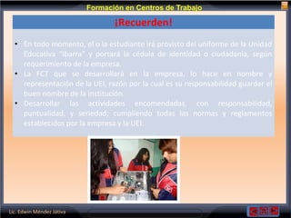 Lic. Edwin Méndez Játiva
Formación en Centros de Trabajo
¡Recuerden!
• En todo momento, el o la estudiante irá provisto del uniforme de la Unidad
Educativa “Ibarra” y portará la cédula de identidad o ciudadanía, según
requerimiento de la empresa.
• La FCT que se desarrollará en la empresa, lo hace en nombre y
representación de la UEI, razón por la cual es su responsabilidad guardar el
buen nombre de la institución.
• Desarrollar las actividades encomendadas, con responsabilidad,
puntualidad, y seriedad; cumpliendo todas las normas y reglamentos
establecidos por la empresa y la UEI.
 