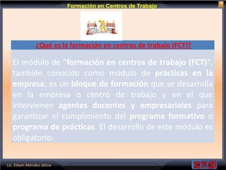 Lic. Edwin Méndez Játiva
Formación en Centros de Trabajo
¿Qué es la formación en centros de trabajo (FCT)?
El módulo de "formación en centros de trabajo (FCT)",
también conocido como módulo de prácticas en la
empresa, es un bloque de formación que se desarrolla
en la empresa o centro de trabajo y en el que
intervienen agentes docentes y empresariales para
garantizar el cumplimiento del programa formativo o
programa de prácticas. El desarrollo de este módulo es
obligatorio.
 