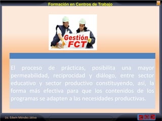 Lic. Edwin Méndez Játiva
Formación en Centros de Trabajo
El proceso de prácticas, posibilita una mayor
permeabilidad, reciprocidad y diálogo, entre sector
educativo y sector productivo constituyendo, así, la
forma más efectiva para que los contenidos de los
programas se adapten a las necesidades productivas.
 