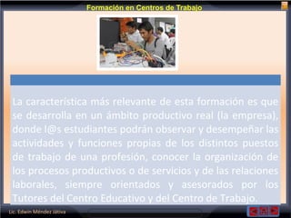 Lic. Edwin Méndez Játiva
Formación en Centros de Trabajo
La característica más relevante de esta formación es que
se desarrolla en un ámbito productivo real (la empresa),
donde l@s estudiantes podrán observar y desempeñar las
actividades y funciones propias de los distintos puestos
de trabajo de una profesión, conocer la organización de
los procesos productivos o de servicios y de las relaciones
laborales, siempre orientados y asesorados por los
Tutores del Centro Educativo y del Centro de Trabajo.
 