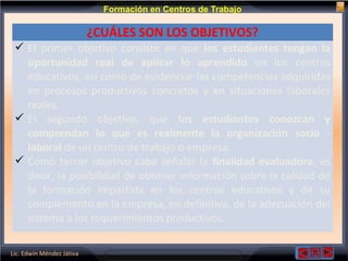 Lic. Edwin Méndez Játiva
Formación en Centros de Trabajo
¿CUÁLES SON LOS OBJETIVOS?
 El primer objetivo consiste en que los estudiantes tengan la
oportunidad real de aplicar lo aprendido en los centros
educativos, así como de evidenciar las competencias adquiridas
en procesos productivos concretos y en situaciones laborales
reales.
 El segundo objetivo, que los estudiantes conozcan y
comprendan lo que es realmente la organización socio -
laboral de un centro de trabajo o empresa.
 Como tercer objetivo cabe señalar la finalidad evaluadora, es
decir, la posibilidad de obtener información sobre la calidad de
la formación impartida en los centros educativos y de su
complemento en la empresa, en definitiva, de la adecuación del
sistema a los requerimientos productivos.
 