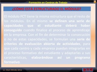 Lic. Edwin Méndez Játiva
Formación en Centros de Trabajo
¿CÓMO ESTÁ ESTRUCTURADO EL MÓDULO?
El módulo FCT tiene la misma estructura que el resto de
los módulos. En el mismo se definen una serie de
capacidades que el estudiante deberá haber
conseguido cuando finalice el proceso de aprendizaje
en la empresa. Con el fin de determinar la consecución
o no de estas capacidades, se formulan una serie de
criterios de evaluación abierta de actividades, para
que cada centro y cada empresa puedan integrarlas en
el proceso formativo del estudiante y adaptarlas a sus
características, elaborándose así un programa
formativo.
 