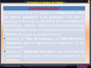 Lic. Edwin Méndez Játiva
Formación en Centros de Trabajo
¿LA ORGANIZACIÓN?
La realización de la FCT requiere la colaboración entre
los centros educativos y las empresas. Para ello es
necesaria la firma de un ACUERDO DE COLABORACIÓN
FORMATIVA CENTRO EDUCATIVO-EMPRESA/ENTIDAD
COLABORADORA PARA LA FORMACIÓN EN CENTROS DE
TRABAJO, en el que se comprometen a:
• Designar un Tutor de Empresa y un Tutor del Centro
Educativo, para el seguimiento y evaluación de los
estudiantes.
• Acordar el "programa formativo" que contemple las
actividades que han de realizar los estudiantes en la
empresa.
 