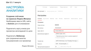12
НАСТРОЙКА
АНАЛИТИКИ
Яндекс.Метрика
Создание счётчиков
на сервисах Яндекс.Метрика
Необходимо ввести URL сайта
с Axshare для отслеживания
Подключить карту кликов для
просмотра непопаданий по цели
Подключить Вебвизор
для сохранения визитов
пользователей и их просмотра
Шаг 2.3. 1 минута
 