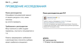 15
ПРОВЕДЕНИЕ ИССЛЕДОВАНИЯ
Поиск респондентов
Специфика пользователей зависит
от вашего ресурса и того, какие
гипотезы
вы хотите проверить.
Требования к респондентам
Могут включать в себя соцдем-
параметры, опытность пользователя и
т.д.
Помочь сформировать требования
к респондентам и посчитать выборку
может юзабилити-специалист.
Шаг 3. ___минут
Поиск респондентов для FCT
ИТОГО
50+ респондентов
< 10 минут на исследование
 