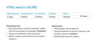 22
HTML вместо AXURE
Преимущества:
• Для реализации гипотезы подойдёт любой
бесплатный редактор (например, Brackets)
• Проще интегрировать веб-аналитику
• Вёрстку можно использовать для готового
продукта
Недостатки:
• Необходимы знания вёрстки
• Загрузка файлов на хостинг сложнее, чем
загрузка проекта в Аxshare
• Необходимо наличие домена
Проектирование Настройка теста Тестирование Выгрузка Анализ
3,5 часа3 часа 6 минут 10 минут 0 минут 10 минут
 