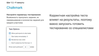Chalkmark
Настройте параметры тестирования:
Возможность пропускать задания, их
перемешивание и количество заданий для
каждого участника
Корректная настройка теста
влияет на результаты, поэтому
важно запускать готовить
тестирование со специалистами
Шаг 1.3. <1 минуты
 
