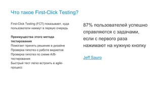 3
Что такое First-Click Testing?
First-Click Testing (FCT) показывает, куда
пользователи нажмут в первую очередь
Преимущества этого метода
тестирования
Помогает принять решение в дизайне
Проверка гипотез о работе виджетов
Проверка гипотез по схеме А/B-
тестирования
Быстрый тест легко встроить в agile-
процесс
87% пользователей успешно
справляются с задачами,
если с первого раза
нажимают на нужную кнопку
Jeff Sauro
 