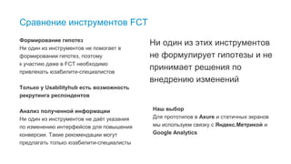 Ни один из этих инструментов
не формулирует гипотезы и не
принимает решения по
внедрению изменений
40
Сравнение инструментов FCT
Формирование гипотез
Ни один из инструментов не помогает в
формировании гипотез, поэтому
к участию даже в FCT необходимо
привлекать юзабилити-специалистов
Только у Usabilityhub есть возможность
рекрутинга респондентов
Анализ полученной информации
Ни один из инструментов не даёт указания
по изменению интерфейсов для повышения
конверсии. Такие рекомендации могут
предлагать только юзабилити-специалисты
Наш выбор
Для прототипов в Axure и статичных экранов
мы используем связку с Яндекс.Метрикой и
Google Analytics
 