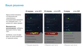 Ваше решение
33 секунды успех 0,71 22 секунды успех 0,79 8 секунд успех 0,61
Карта кликов показала,
что большинство
«неуспешных»
пользователей нажимали
на «текущий счет», т.е.
искали его через продукт.
Минимальная
рекомендация: добавить
функцию оплаты через
счет.
Особенно, если Альфа-
Банк не готов отказаться
от красной кнопки.
1 Текущее решение 2 Вариант для теста 3 Вариант для теста
 