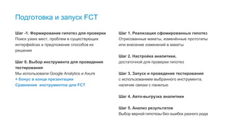6
Подготовка и запуск FCT
Шаг -1. Формирование гипотез для проверки
Поиск узких мест, проблем в существующих
интерфейсах и предложение способов их
решения
Шаг 0. Выбор инструмента для проведения
тестирования
Мы использовали Google Analytics и Axure
+ бонус в конце презентации
Сравнение инструментов для FCT
Шаг 1. Реализация сфомированных гипотез
Отрисованные макеты, изменённые прототипы
или внесение изменений в макеты
Шаг 2. Настройка аналитики,
достаточной для проверки гипотез
Шаг 3. Запуск и проведение тестирования
с использованием выбранного инструмента,
наличие связки с панелью
Шаг 4. Авто-выгрузка аналитики
Шаг 5. Анализ результатов
Выбор верной гипотезы без ошибок разного рода
 