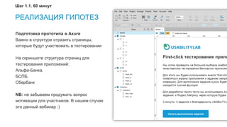 9
Подготовка прототипа в Axure
Важно в структуре отразить страницы,
которые будут участвовать в тестировании
На скриншоте структура страниц для
тестирования приложений:
Альфа-Банка,
БСПБ,
Сбербанк
NB: не забываем продумать вопрос
мотивации для участников. В нашем случае
это данный вебинар :)
РЕАЛИЗАЦИЯ ГИПОТЕЗ
Шаг 1.1. 60 минут
 