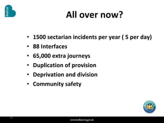 All over now? 1500 sectarian incidents per year ( 5 per day) 88 Interfaces 65,000 extra journeys Duplication of provision Deprivation and division Community safety  