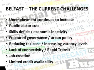 BELFAST – THE CURRENT CHALLENGES Unemployment continues to increase Public sector cuts Skills deficit / economic inactivity Fractured governance / urban policy Reducing tax base / increasing vacancy levels Lack of connectivity / Rapid Transit Job creation Limited credit availability 
