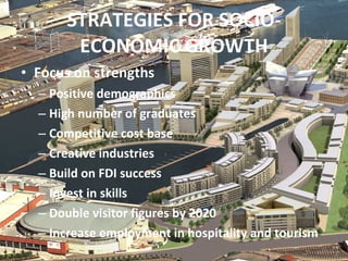 STRATEGIES FOR SOCIO-ECONOMIC GROWTH Focus on strengths Positive demographics High number of graduates Competitive cost base Creative industries Build on FDI success Invest in skills Double visitor figures by 2020 Increase employment in hospitality and tourism 