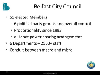 Belfast City Council 51 elected Members 6 political party groups - no overall control Proportionality since 1993 d’Hondt power-sharing arrangements 6 Departments – 2500+ staff Conduit between macro and micro 