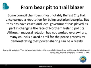 From bear pit to trail blazer Some council chambers, most notably Belfast City Hall, once earned a reputation for being sectarian bearpits. But tensions have eased and local government has played its part in changing the face of Northern Ireland politics. Although mayoral rotation has not worked everywhere, many councils blazed a trail for the peace process by demonstrating that power-sharing can be a reality. Source: N. McAdam, ‘Vote early and vote twice – the general election will not be the only show in town on polling day’,  Belfast Telegraph , 18 th  May: 1, 2001  