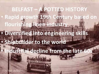 BELFAST – A POTTED HISTORY Rapid growth 19th Century based on flourishing linen industry Diversified into engineering skills Shipbuilder to the world Industrial decline from the late 60s 