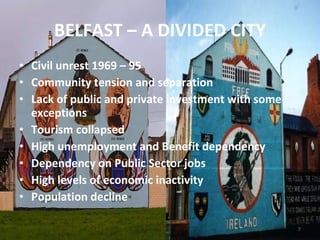 BELFAST – A DIVIDED CITY Civil unrest 1969 – 95 Community tension and separation Lack of public and private investment with some exceptions Tourism collapsed High unemployment and Benefit dependency Dependency on Public Sector jobs High levels of economic inactivity Population decline 