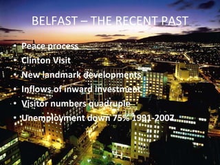 BELFAST – THE RECENT PAST Peace process  Clinton Visit New landmark developments Inflows of inward investment Visitor numbers quadruple Unemployment down 75% 1991-2007 