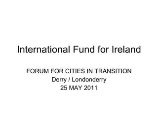 International Fund for Ireland FORUM FOR CITIES IN TRANSITION Derry / Londonderry 25 MAY 2011 