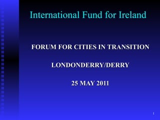 International Fund for Ireland FORUM FOR CITIES IN TRANSITION LONDONDERRY/DERRY 25 MAY 2011 