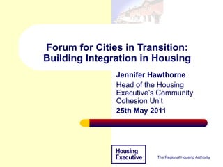 Forum for Cities in Transition: Building Integration in Housing Jennifer Hawthorne  Head of the Housing Executive’s Community Cohesion Unit 25th May 2011 