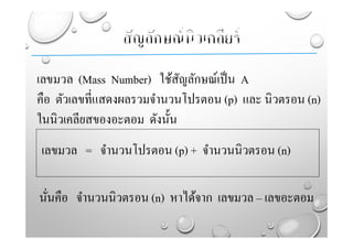เลขมวล (Mass Number) ใช้สัญลักษณ์เป็น A
คือ ตัวเลขที่แสดงผลรวมจํานวนโปรตอน (p) และ นิวตรอน (n)
ในนิวเคลียสของอะตอม ดังนั้น
เลขมวล = จํานวนโปรตอน (p) + จํานวนนิวตรอน (n)
นั่นคือ จํานวนนิวตรอน (n) หาได้จาก เลขมวล – เลขอะตอม
 