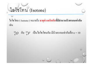 ไอโซโทน ( Isotone ) หมายถึง ธาตุต่างชนิดกันที่มีจํานวนนิวตรอนเท่ากัน
เช่น
กับ เป็นไอโซโทนกัน มีนิวตรอนเท่ากันคือ n = 10
ไอโซโทน (Isotone)
O18
8 F19
9
 