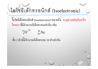 ไอโซอิเล็กทรอนิกส์ (Isoelectronic) หมายถึง ธาตุต่างชนิดกันหรือ
ไอออน ที่มีจํานวนอิเล็กตรอนเท่ากัน เช่น
2-
ทั้ง 2 ตัวนี้มีจํานวนอิเล็กตรอน 10 ตัวเท่ากัน
ไอโซอิเล็กทรอนิกส์ (Isoelectronic)
O16
8 Ne20
10
 