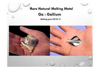 Ga : Gallium
Malting point 29.76 C
Rare Natural Melting Metal
 