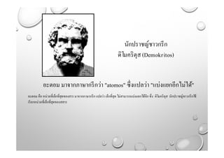 นักปราชญ์ชาวกรีก
ดิโมคริตุส(Demokritos)
อะตอม มาจากภาษากรีกว่า "atomos" ซึ่งแปลว่า "แบ่งแยกอีกไม่ได้"
อะตอม คือ หน่วยที่เล็กที่สุดของสาร มาจากภาษากรีก แปลว่า เล็กที่สุด ไม่สามารถแบ่งแยกได้อีกซึ่ง ดิโมคริตุส นักปราชญ์ชาวกรีกใช้
เรียกหน่วยที่เล็กที่สุดของสสาร
 