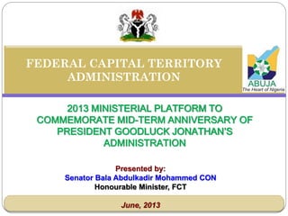 2013 MINISTERIAL PLATFORM TO
COMMEMORATE MID-TERM ANNIVERSARY OF
PRESIDENT GOODLUCK JONATHAN’S
ADMINISTRATION
FEDERAL CAPITAL TERRITORY
ADMINISTRATION
Presented by:
Senator Bala Abdulkadir Mohammed CON
Honourable Minister, FCT
June, 2013
 