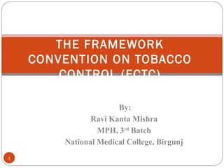 By:
Ravi Kanta Mishra
MPH, 3rd
Batch
National Medical College, Birgunj
THE FRAMEWORK
CONVENTION ON TOBACCO
CONTROL (FCTC)
1
 