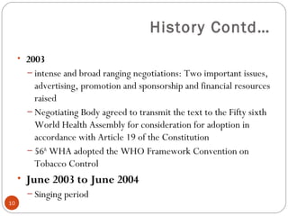 History Contd…
• 2003
– intense and broad ranging negotiations: Two important issues,
advertising, promotion and sponsorship and financial resources
raised
– Negotiating Body agreed to transmit the text to the Fifty sixth
World Health Assembly for consideration for adoption in
accordance with Article 19 of the Constitution
– 56th
WHA adopted the WHO Framework Convention on
Tobacco Control
• June 2003 to June 2004
– Singing period
10
 