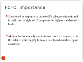 FCTC: Importance
Developed in response to the world’s tobacco epidemic and
it reaffirms the right of all people to the highest standard of
health
Million deaths annually due to tobacco-related disease, with
the balance split roughly between developed and developing
countries.
12
 