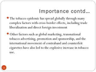 Importance contd…
The tobacco epidemic has spread globally through many
complex factors with cross-border effects, including trade
liberalization and direct foreign investment
Other factors such as global marketing, transnational
tobacco advertising, promotion and sponsorship, and the
international movement of contraband and counterfeit
cigarettes have also led to the explosive increase in tobacco
use.
13
 