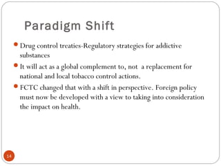 Paradigm Shift
Drug control treaties-Regulatory strategies for addictive
substances
It will act as a global complement to, not a replacement for
national and local tobacco control actions.
FCTC changed that with a shift in perspective. Foreign policy
must now be developed with a view to taking into consideration
the impact on health.
14
 