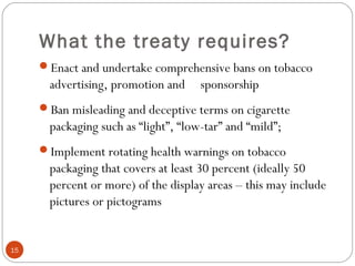 What the treaty requires?
Enact and undertake comprehensive bans on tobacco
advertising, promotion and sponsorship
Ban misleading and deceptive terms on cigarette
packaging such as “light”, “low-tar” and “mild”;
Implement rotating health warnings on tobacco
packaging that covers at least 30 percent (ideally 50
percent or more) of the display areas – this may include
pictures or pictograms
15
 