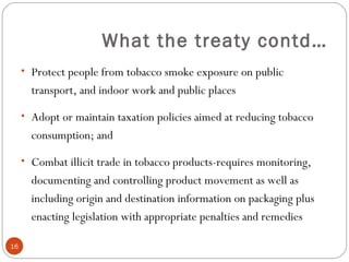 What the treaty contd…
• Protect people from tobacco smoke exposure on public
transport, and indoor work and public places
• Adopt or maintain taxation policies aimed at reducing tobacco
consumption; and
• Combat illicit trade in tobacco products-requires monitoring,
documenting and controlling product movement as well as
including origin and destination information on packaging plus
enacting legislation with appropriate penalties and remedies
16
 