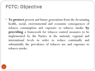 FCTC: Objective
• To protect present and future generations from the devastating
health, social, environmental and economic consequences of
tobacco consumption and exposure to tobacco smoke by
providing a framework for tobacco control measures to be
implemented by the Parties at the national, regional and
international levels in order to reduce continually and
substantially the prevalence of tobacco use and exposure to
tobacco smoke.
17
 