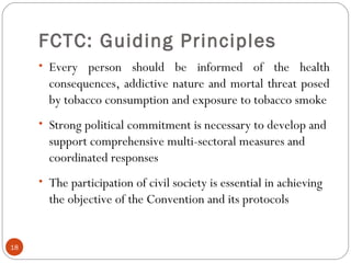 FCTC: Guiding Principles
• Every person should be informed of the health
consequences, addictive nature and mortal threat posed
by tobacco consumption and exposure to tobacco smoke
• Strong political commitment is necessary to develop and
support comprehensive multi-sectoral measures and
coordinated responses
• The participation of civil society is essential in achieving
the objective of the Convention and its protocols
18
 