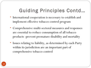 Guiding Principles Contd…
• International cooperation is necessary to establish and
implement effective tobacco control program
• Comprehensive multi-sectoral measures and responses
are essential to reduce consumption of all tobacco
products -prevent premature disability and mortality
• Issues relating to liability, as determined by each Party
within its jurisdiction are an important part of
comprehensive tobacco control
19
 