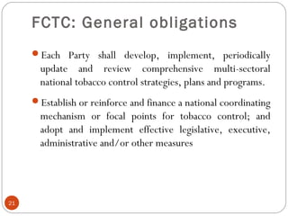 FCTC: General obligations
Each Party shall develop, implement, periodically
update and review comprehensive multi-sectoral
national tobacco control strategies, plans and programs.
Establish or reinforce and finance a national coordinating
mechanism or focal points for tobacco control; and
adopt and implement effective legislative, executive,
administrative and/or other measures
21
 