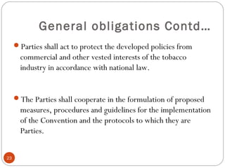 General obligations Contd…
Parties shall act to protect the developed policies from
commercial and other vested interests of the tobacco
industry in accordance with national law.
The Parties shall cooperate in the formulation of proposed
measures, procedures and guidelines for the implementation
of the Convention and the protocols to which they are
Parties.
23
 