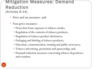 Mitigation Measures: Demand
Reduction
(Articles 6-14)
• Price and tax measures and
• Non-price measures
– Protection from exposure to tobacco smoke;
– Regulation of the contents of tobacco products;
– Regulation of tobacco product disclosures;
– Packaging and labeling of tobacco products;
– Education, communication, training and public awareness;
– Tobacco advertising, promotion and sponsorship; and,
– Demand reduction measures concerning tobacco dependence
and cessation.
24
 